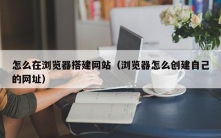 定西怎么在浏览器搭建网站（浏览器怎么创建自己的网址）